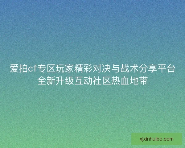 爱拍cf专区玩家精彩对决与战术分享平台全新升级互动社区热血地带