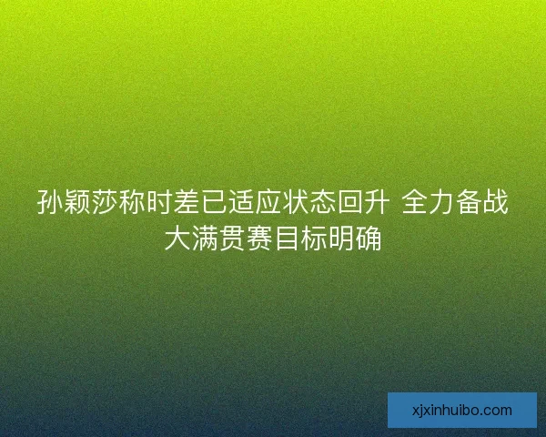 孙颖莎称时差已适应状态回升 全力备战大满贯赛目标明确