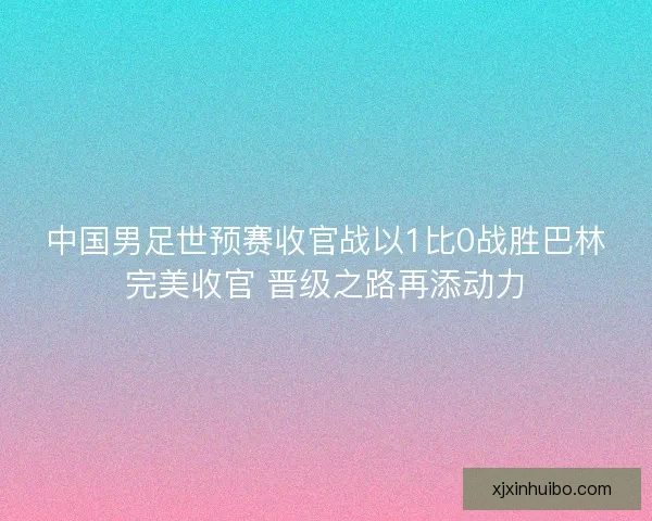 中国男足世预赛收官战以1比0战胜巴林完美收官 晋级之路再添动力