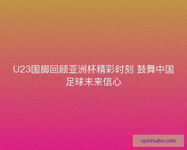U23国脚回顾亚洲杯精彩时刻 鼓舞中国足球未来信心
