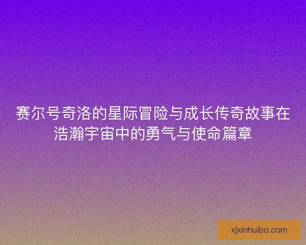 赛尔号奇洛的星际冒险与成长传奇故事在浩瀚宇宙中的勇气与使命篇章